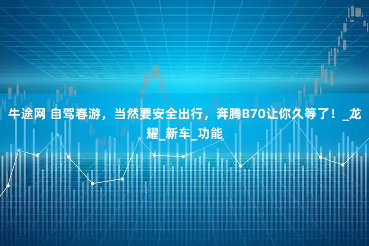 牛途网 自驾春游，当然要安全出行，奔腾B70让你久等了！_龙耀_新车_功能