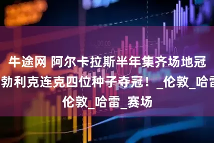 牛途网 阿尔卡拉斯半年集齐场地冠军，布勃利克连克四位种子夺冠！_伦敦_哈雷_赛场