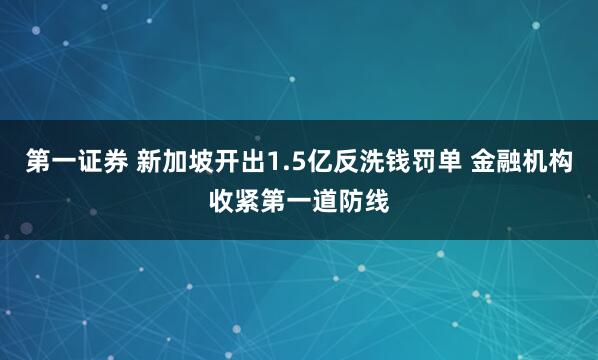 第一证券 新加坡开出1.5亿反洗钱罚单 金融机构收紧第一道防线