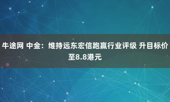 牛途网 中金：维持远东宏信跑赢行业评级 升目标价至8.8港元