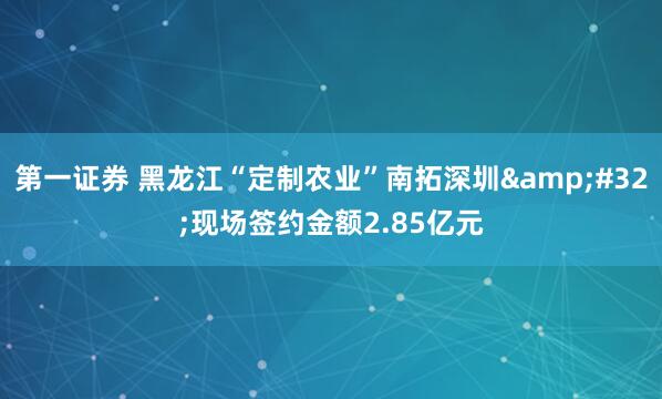 第一证券 黑龙江“定制农业”南拓深圳 现场签约金额2.85亿元