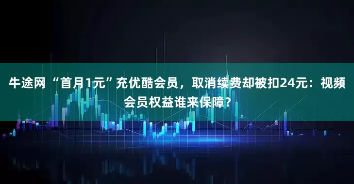牛途网 “首月1元”充优酷会员，取消续费却被扣24元：视频会员权益谁来保障？