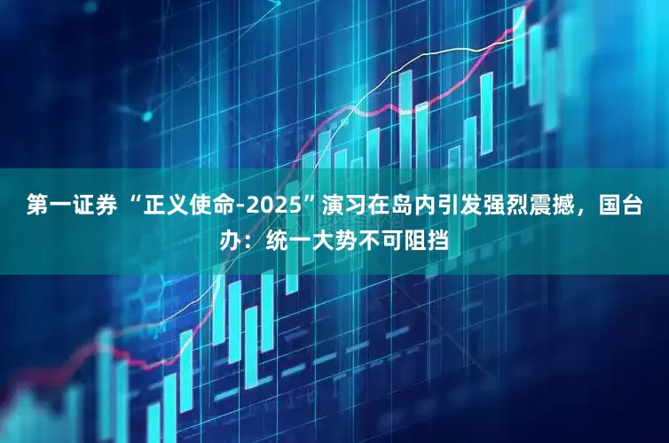 第一证券 “正义使命-2025”演习在岛内引发强烈震撼，国台办：统一大势不可阻挡